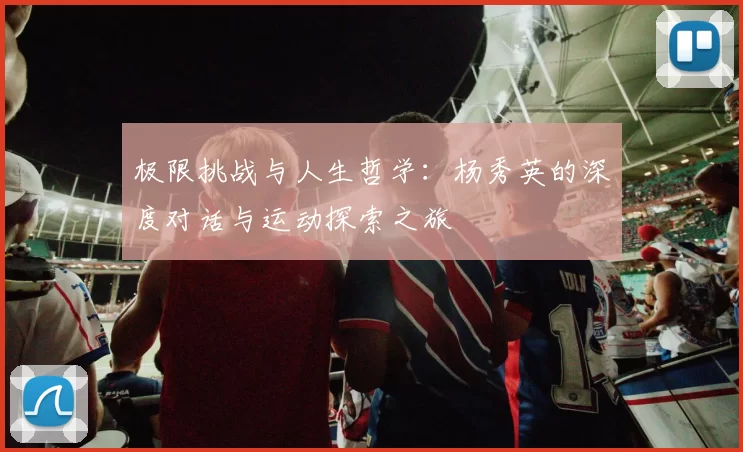 极限挑战与人生哲学:杨秀英的深度对话与运动探索之旅