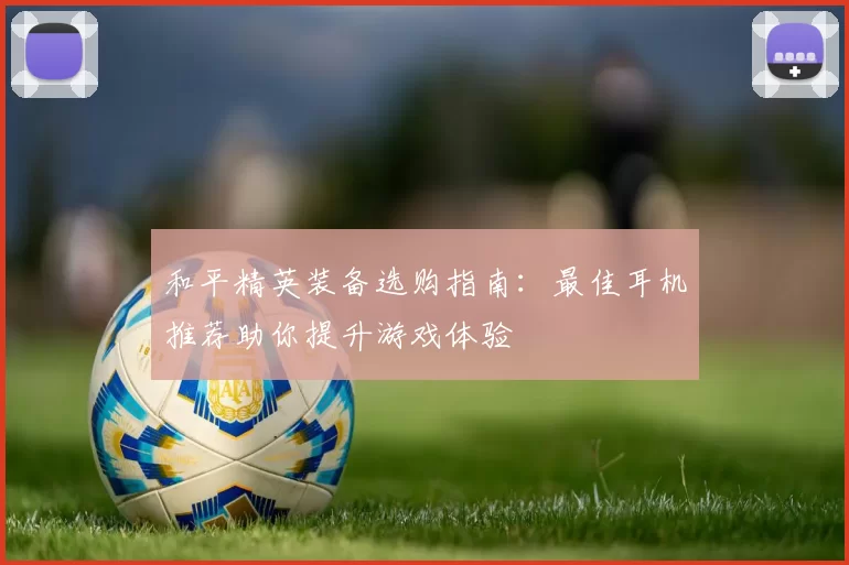 和平精英装备选购指南：最佳耳机推荐助你提升游戏体验