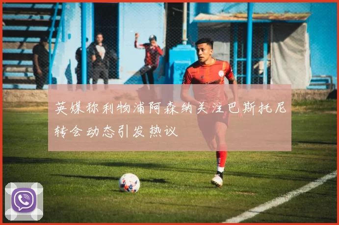 英媒称利物浦阿森纳关注巴斯托尼转会动态引发热议