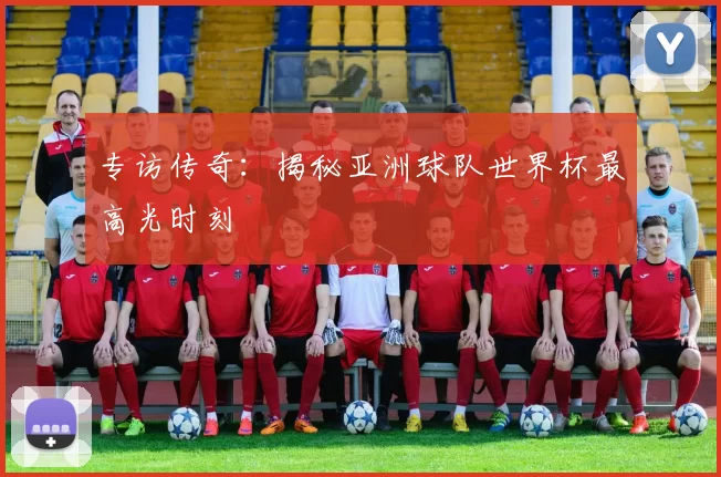 专访传奇：揭秘亚洲球队世界杯最高光时刻