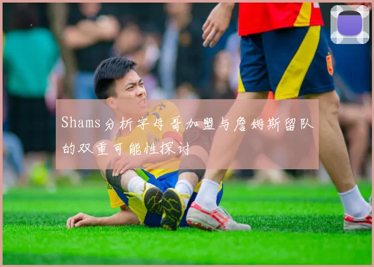 Shams分析字母哥加盟与詹姆斯留队的双重可能性探讨