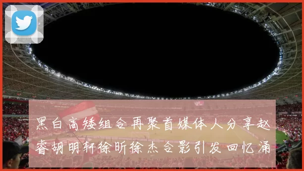 黑白高矮组合再聚首媒体人分享赵睿胡明轩徐昕徐杰合影引发回忆涌现