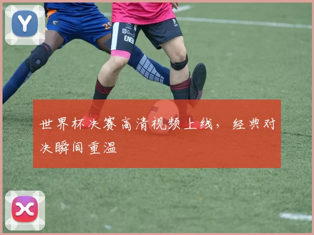 世界杯决赛高清视频上线,经典对决瞬间重温