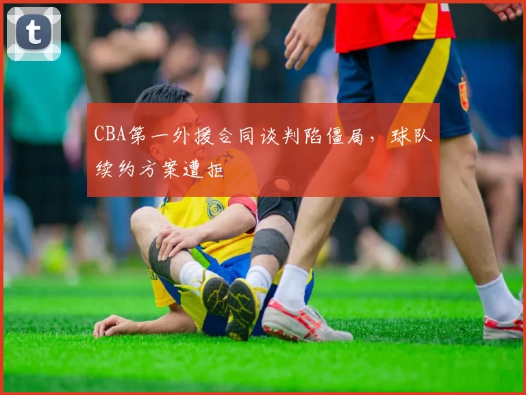 CBA第一外援合同谈判陷僵局,球队续约方案遭拒