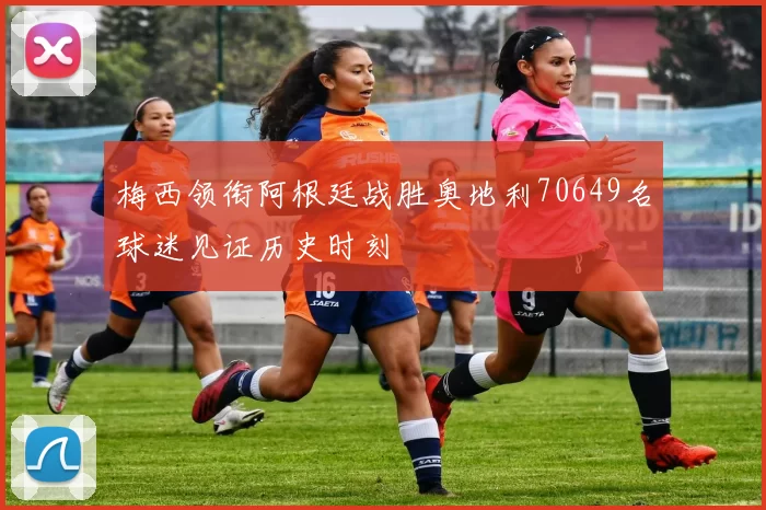 梅西领衔阿根廷战胜奥地利70649名球迷见证历史时刻