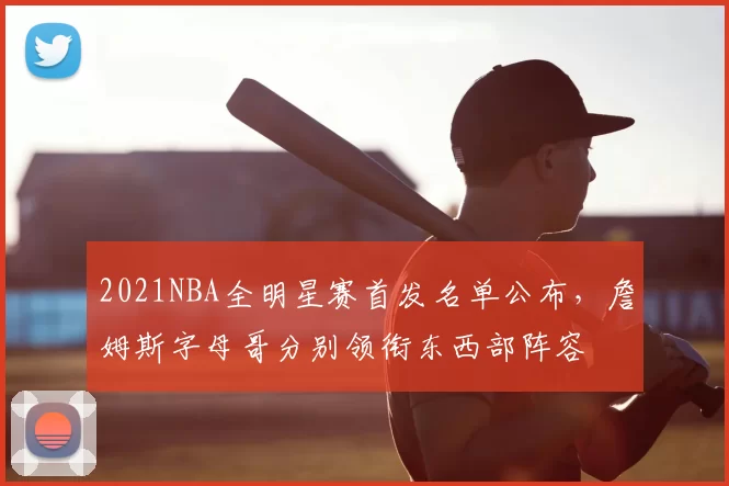 2021NBA全明星赛首发名单公布，詹姆斯字母哥分别领衔东西部阵容