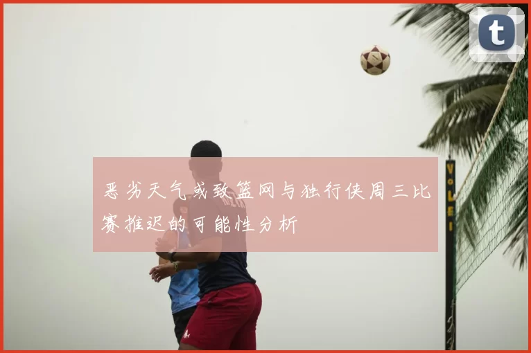 恶劣天气或致篮网与独行侠周三比赛推迟的可能性分析
