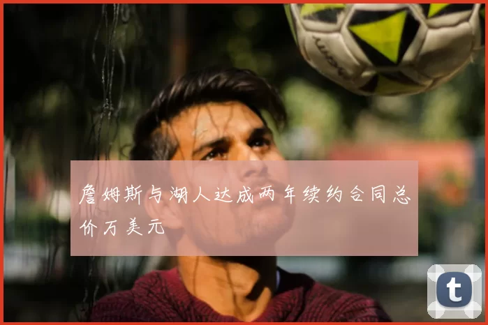 詹姆斯与湖人达成两年续约合同总价万美元