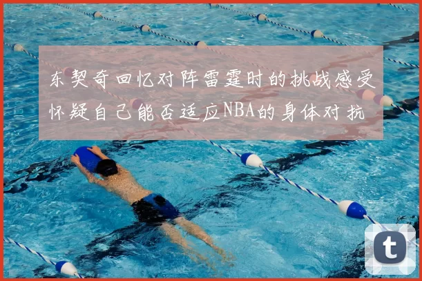 东契奇回忆对阵雷霆时的挑战感受怀疑自己能否适应NBA的身体对抗