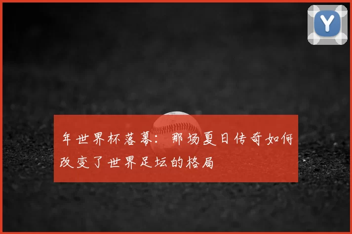 年世界杯落幕:那场夏日传奇如何改变了世界足坛的格局