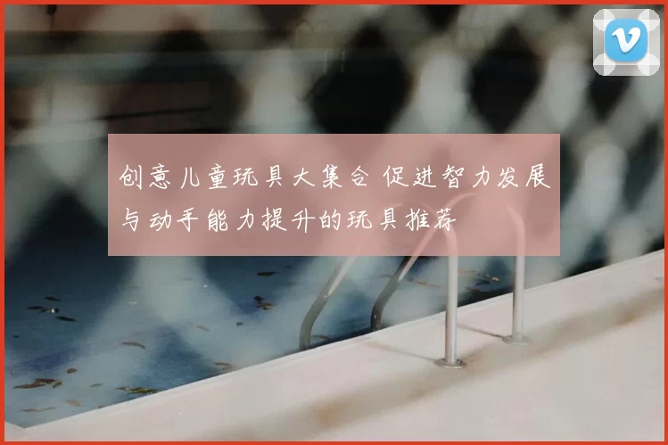 创意儿童玩具大集合 促进智力发展与动手能力提升的玩具推荐