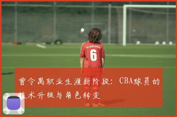 曾令禺职业生涯新阶段:CBA球员的技术升级与角色转变