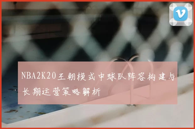 NBA2K20王朝模式中球队阵容构建与长期运营策略解析