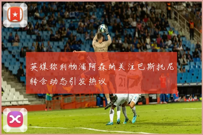 英媒称利物浦阿森纳关注巴斯托尼转会动态引发热议