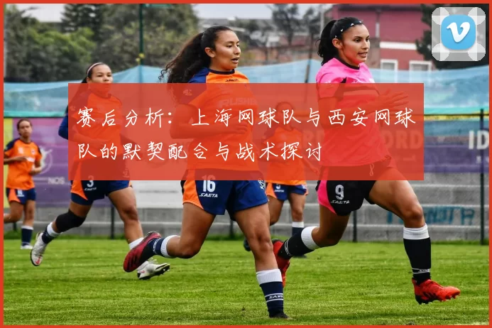 赛后分析:上海网球队与西安网球队的默契配合与战术探讨