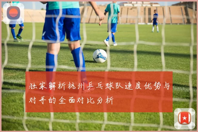 独家解析杭州乒乓球队速度优势与对手的全面对比分析