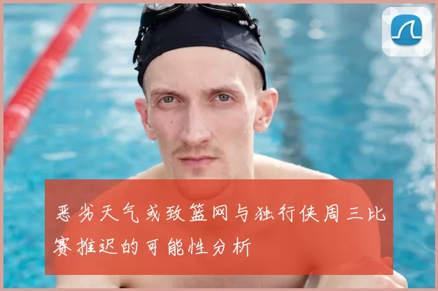 恶劣天气或致篮网与独行侠周三比赛推迟的可能性分析