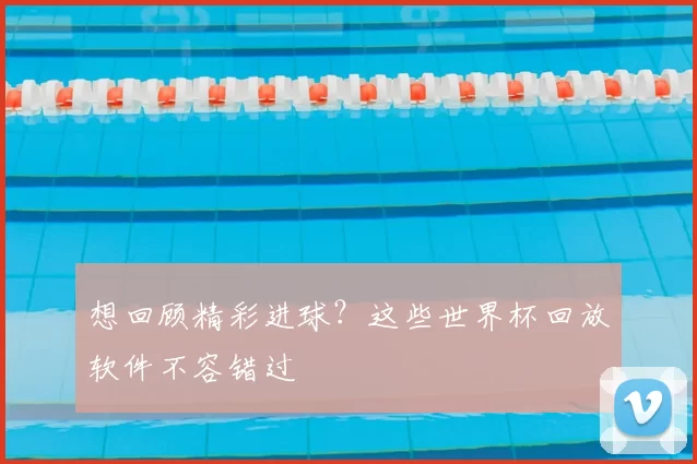 想回顾精彩进球？这些世界杯回放软件不容错过