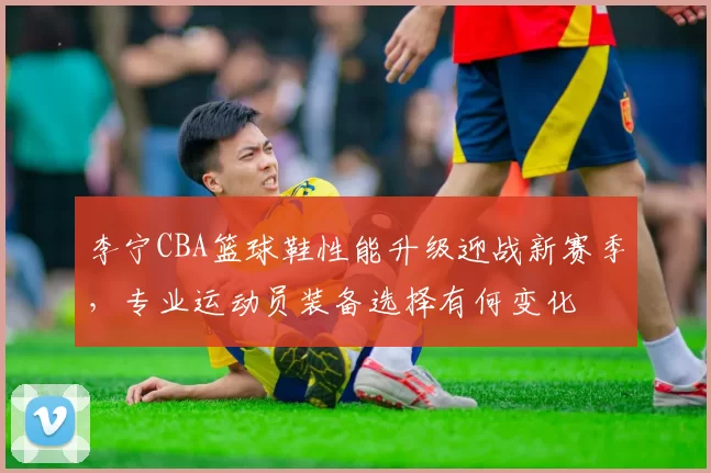 李宁CBA篮球鞋性能升级迎战新赛季，专业运动员装备选择有何变化