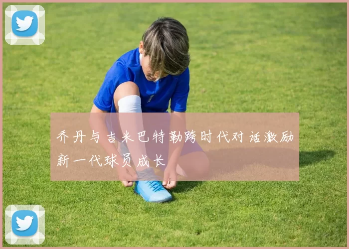 乔丹与吉米巴特勒跨时代对话激励新一代球员成长