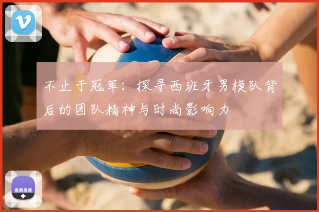 不止于冠军:探寻西班牙男模队背后的团队精神与时尚影响力