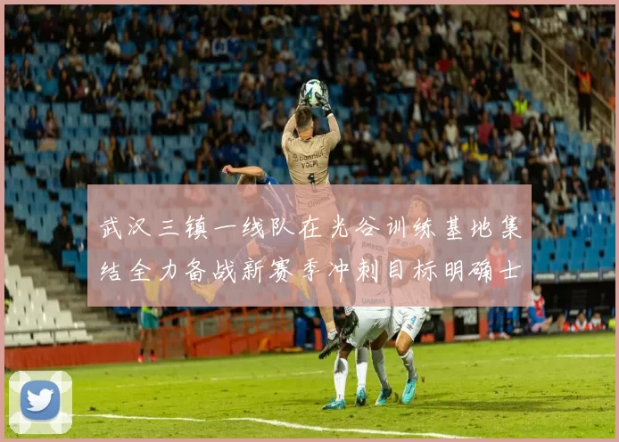 武汉三镇一线队在光谷训练基地集结全力备战新赛季冲刺目标明确士气高涨