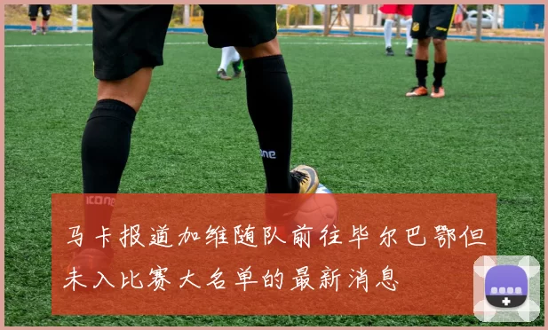 马卡报道加维随队前往毕尔巴鄂但未入比赛大名单的最新消息