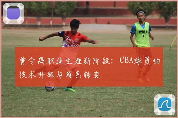 曾令禺职业生涯新阶段:CBA球员的技术升级与角色转变