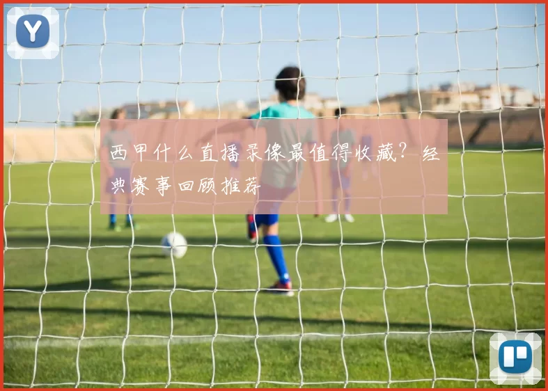 西甲什么直播录像最值得收藏?经典赛事回顾推荐