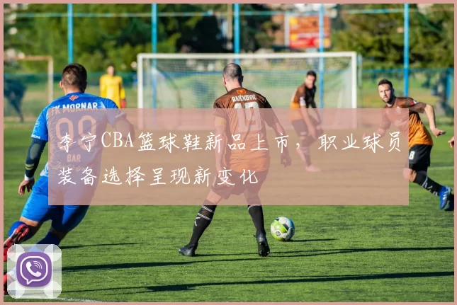 李宁CBA篮球鞋新品上市,职业球员装备选择呈现新变化