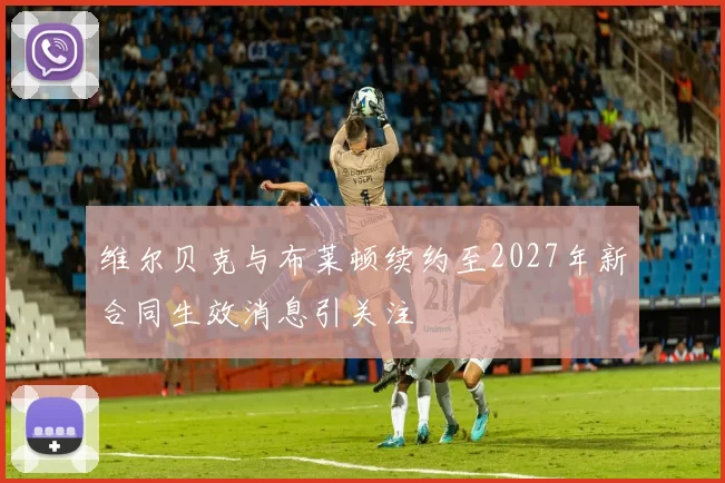 维尔贝克与布莱顿续约至2027年新合同生效消息引关注