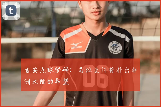 吉安点球梦碎:乌拉圭门将扑出非洲大陆的希望