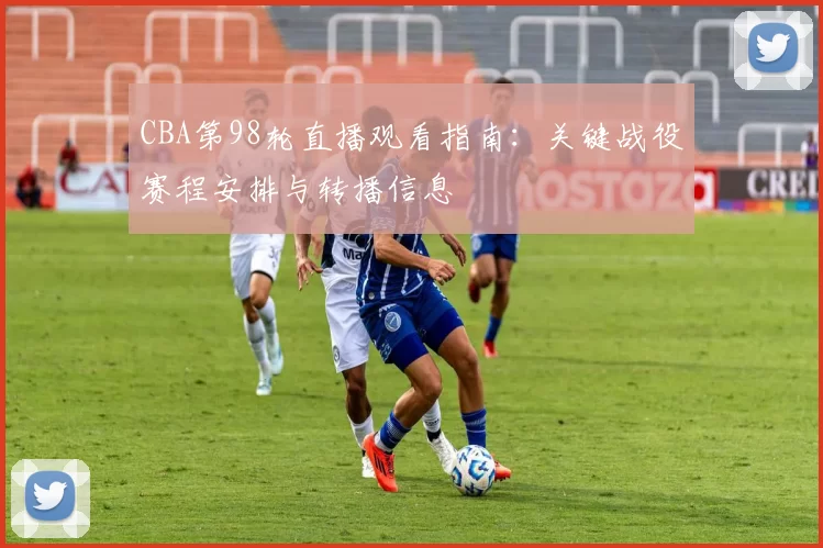 CBA第98轮直播观看指南:关键战役赛程安排与转播信息
