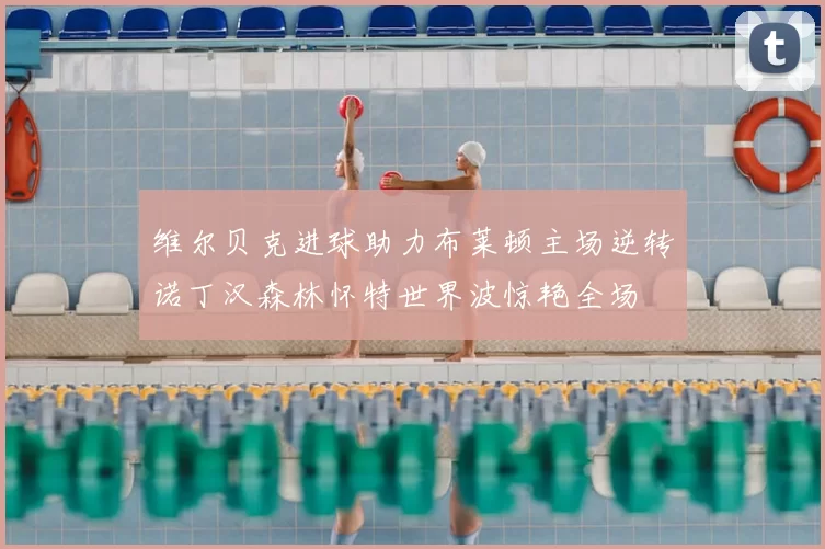 维尔贝克进球助力布莱顿主场逆转诺丁汉森林怀特世界波惊艳全场