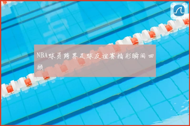 NBA球员跨界足球友谊赛精彩瞬间回顾