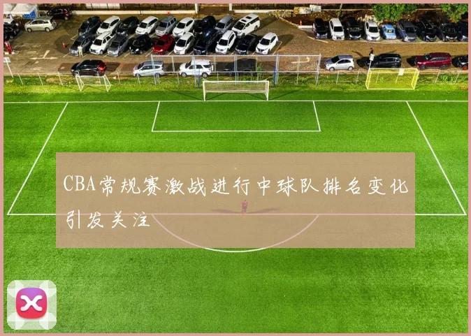 CBA常规赛激战进行中球队排名变化引发关注