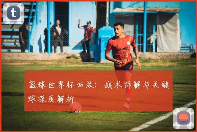 篮球世界杯回放:战术拆解与关键球深度解析