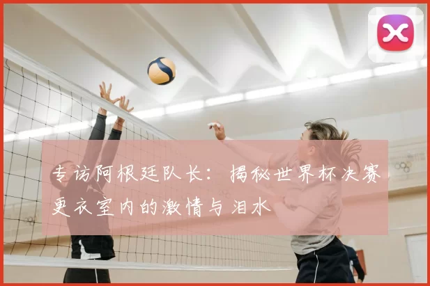 专访阿根廷队长：揭秘世界杯决赛更衣室内的激情与泪水