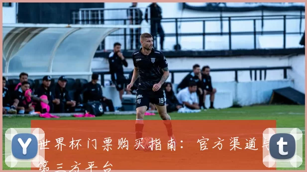 世界杯门票购买指南：官方渠道与第三方平台
