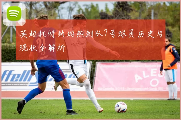 英超托特纳姆热刺队7号球员历史与现状全解析