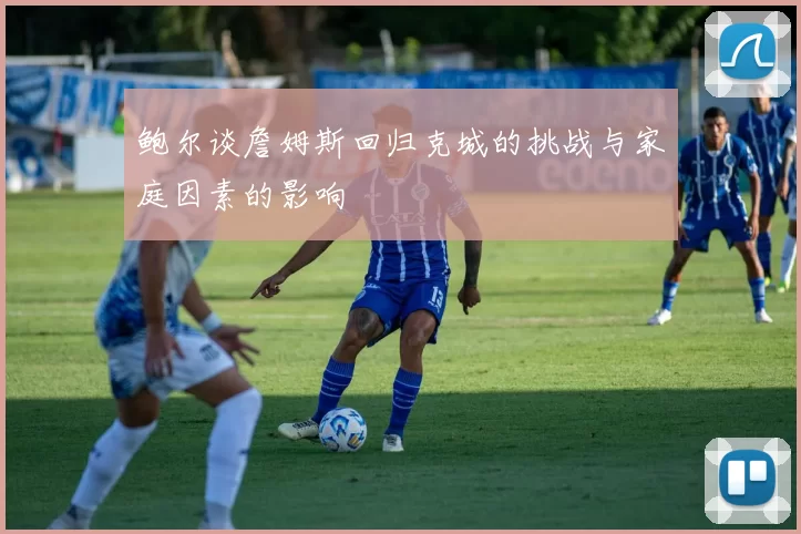 鲍尔谈詹姆斯回归克城的挑战与家庭因素的影响