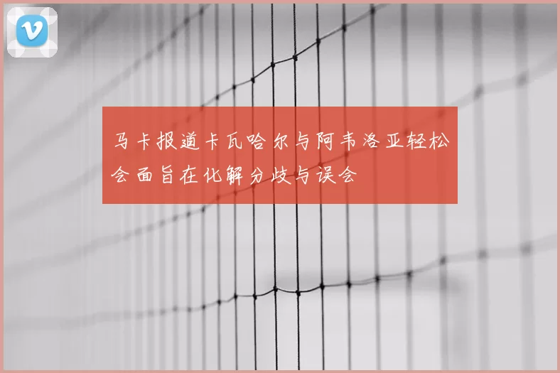 马卡报道卡瓦哈尔与阿韦洛亚轻松会面旨在化解分歧与误会