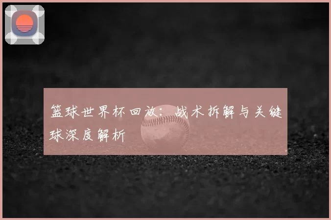 篮球世界杯回放:战术拆解与关键球深度解析