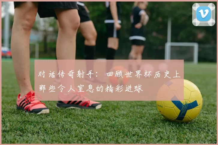 对话传奇射手：回顾世界杯历史上那些令人窒息的精彩进球