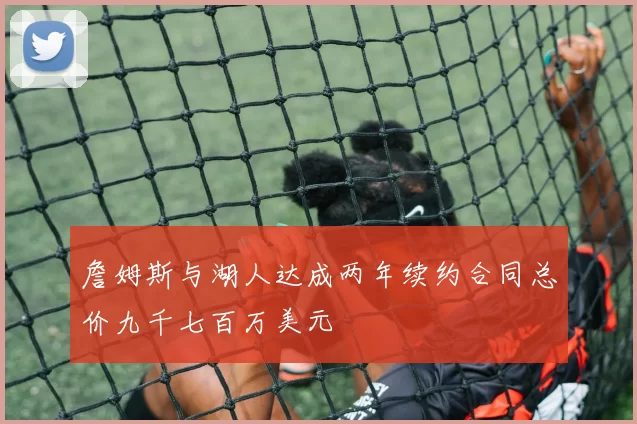 詹姆斯与湖人达成两年续约合同总价九千七百万美元