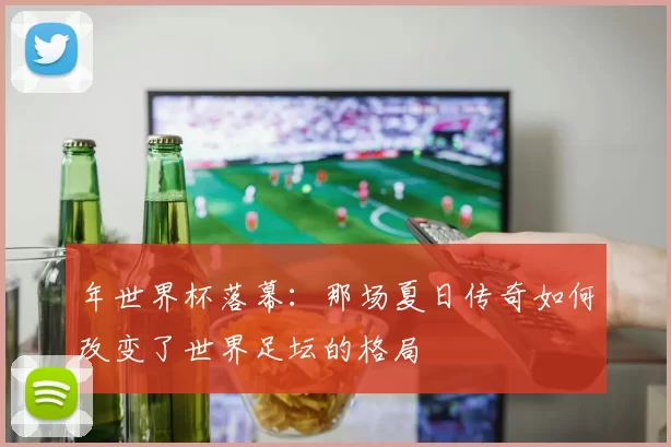 年世界杯落幕:那场夏日传奇如何改变了世界足坛的格局