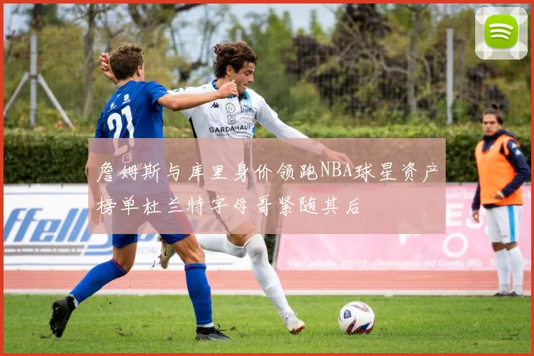 詹姆斯与库里身价领跑NBA球星资产榜单杜兰特字母哥紧随其后