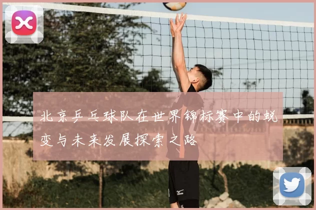 北京乒乓球队在世界锦标赛中的蜕变与未来发展探索之路