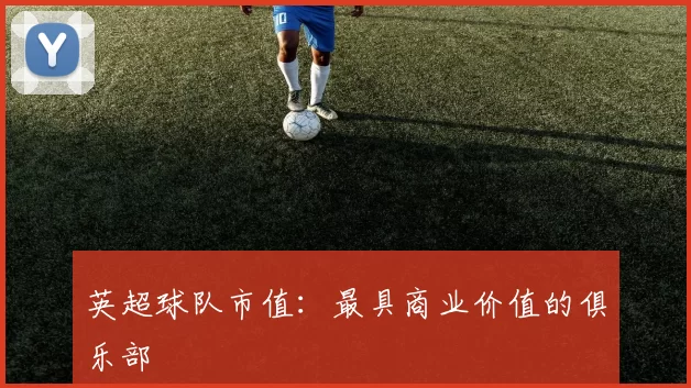 英超球队市值：最具商业价值的俱乐部