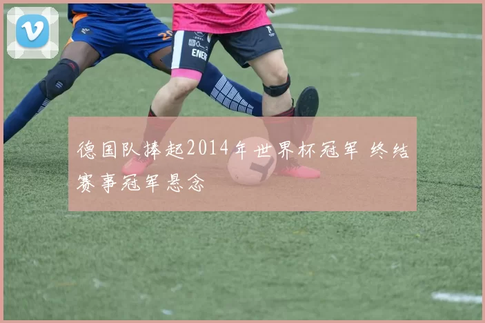 德国队捧起2014年世界杯冠军 终结赛事冠军悬念